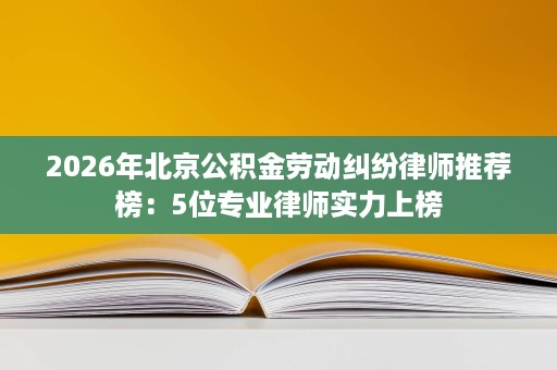 2026年北京公积金劳动纠纷律师推荐榜:5位专业律师实力上榜 2026年北京公积金劳动纠纷律师推荐榜:5位专业律师实力上榜