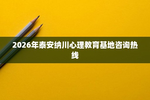 2026年泰安纳川心理教育基地咨询热线 2026年泰安纳川心理教育基地咨询热线