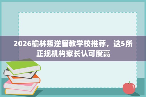 2026榆林叛逆管教学校推荐,这5所正规机构家长认可度高 2026榆林叛逆管教学校推荐,这5所正规机构家长认可度高
