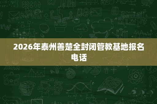 2026年泰州善楚全封闭管教基地报名电话 2026年泰州善楚全封闭管教基地报名电话