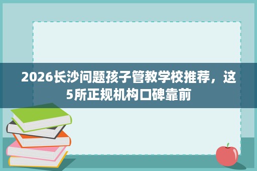 2026长沙问题孩子管教学校推荐,这5所正规机构口碑靠前 2026长沙问题孩子管教学校推荐,这5所正规机构口碑靠前