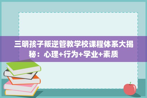 三明孩子叛逆管教学校课程体系大揭秘：心理+行为+学业+素质