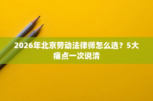 2026年北京劳动法律师怎么选?5大痛点一次说清 2026年北京劳动法律师怎么选?5大痛点一次说清