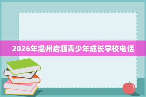 2026年温州启源青少年成长学校电话 2026年温州启源青少年成长学校电话