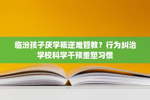 临汾孩子厌学叛逆难管教？行为纠治学校科学干预重塑习惯