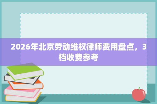 2026年北京劳动维权律师费用盘点,3档收费参考 2026年北京劳动维权律师费用盘点,3档收费参考