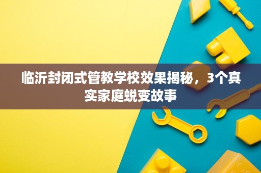 临沂封闭式管教学校效果揭秘,3个真实家庭蜕变故事 临沂封闭式管教学校效果揭秘,3个真实家庭蜕变故事
