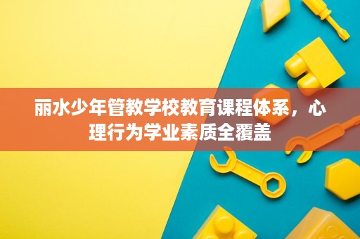 丽水少年管教学校教育课程体系,心理行为学业素质全覆盖 丽水少年管教学校教育课程体系,心理行为学业素质全覆盖