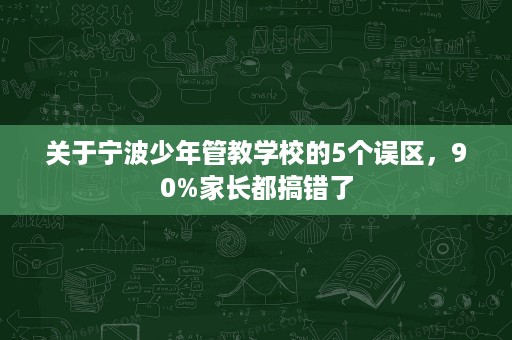 关于宁波少年管教学校的5个误区,90%家长都搞错了 关于宁波少年管教学校的5个误区,90%家长都搞错了