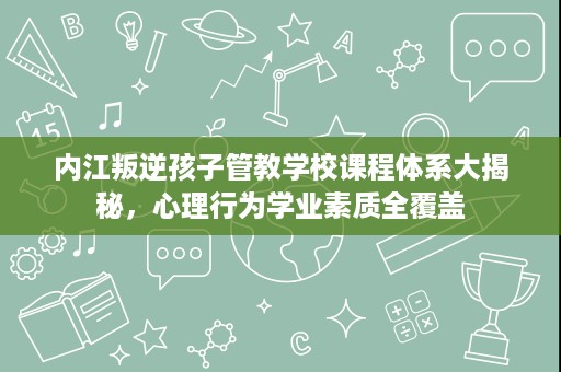 内江叛逆孩子管教学校课程体系大揭秘,心理行为学业素质全覆盖 内江叛逆孩子管教学校课程体系大揭秘,心理行为学业素质全覆盖