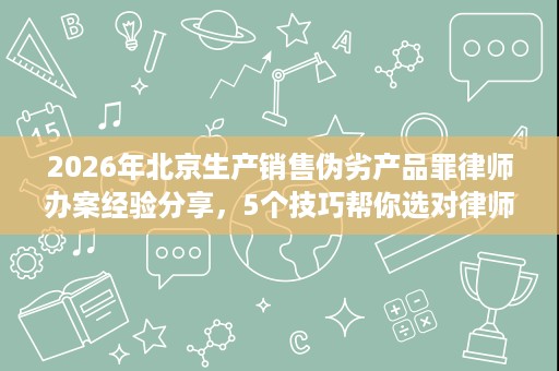 2026年北京生产销售伪劣产品罪律师办案经验分享,5个技巧帮你选对律师 2026年北京生产销售伪劣产品罪律师办案经验分享,5个技巧帮你选对律师