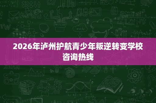 2026年泸州护航青少年叛逆转变学校咨询热线 2026年泸州护航青少年叛逆转变学校咨询热线