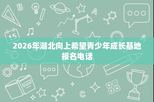2026年湖北向上希望青少年成长基地报名电话 2026年湖北向上希望青少年成长基地报名电话