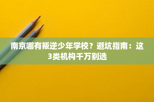 南京哪有叛逆少年学校?避坑指南:这3类机构千万别选 南京哪有叛逆少年学校?避坑指南:这3类机构千万别选
