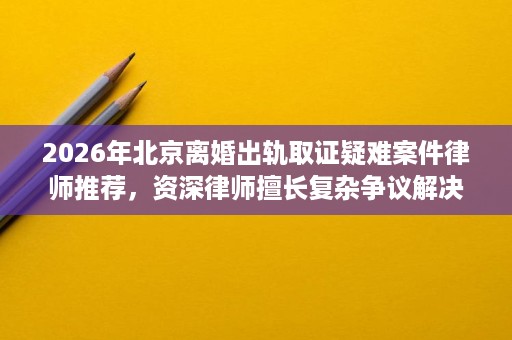 2026年北京离婚出轨取证疑难案件律师推荐，资深律师擅长复杂争议解决