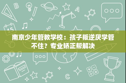 南京少年管教学校:孩子叛逆厌学管不住?专业矫正帮解决 南京少年管教学校:孩子叛逆厌学管不住?专业矫正帮解决