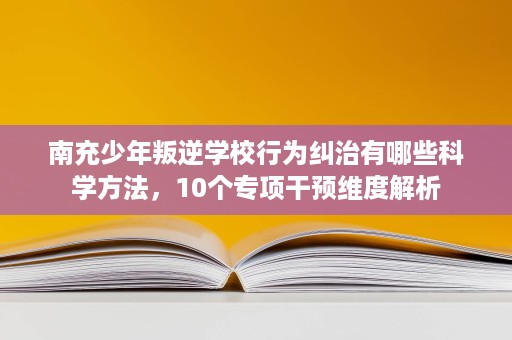 南充少年叛逆学校行为纠治有哪些科学方法，10个专项干预维度解析