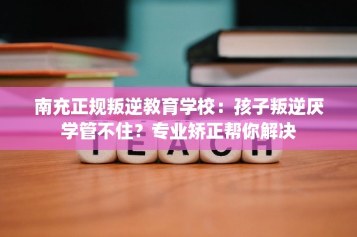 南充正规叛逆教育学校:孩子叛逆厌学管不住?专业矫正帮你解决 南充正规叛逆教育学校:孩子叛逆厌学管不住?专业矫正帮你解决