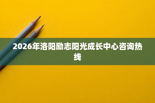 2026年洛阳励志阳光成长中心咨询热线 2026年洛阳励志阳光成长中心咨询热线