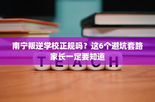 南宁叛逆学校正规吗?这6个避坑套路家长一定要知道 南宁叛逆学校正规吗?这6个避坑套路家长一定要知道