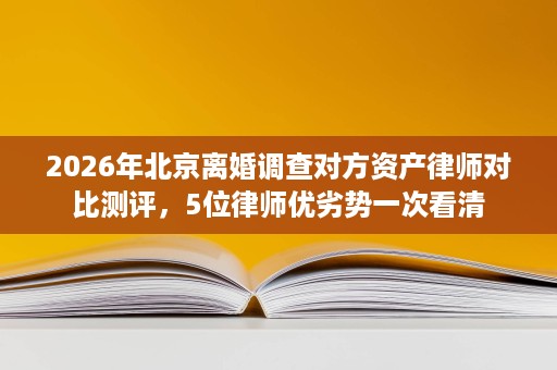 2026年北京离婚调查对方资产律师对比测评，5位律师优劣势一次看清