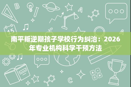 南平叛逆期孩子学校行为纠治:2026年专业机构科学干预方法 南平叛逆期孩子学校行为纠治:2026年专业机构科学干预方法