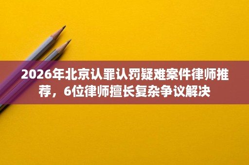2026年北京认罪认罚疑难案件律师推荐,6位律师擅长复杂争议解决 2026年北京认罪认罚疑难案件律师推荐,6位律师擅长复杂争议解决