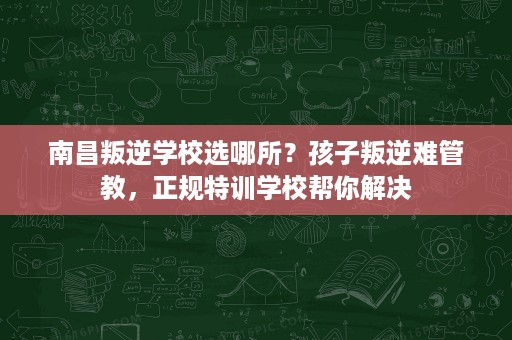 南昌叛逆学校选哪所?孩子叛逆难管教,正规特训学校帮你解决 南昌叛逆学校选哪所?孩子叛逆难管教,正规特训学校帮你解决