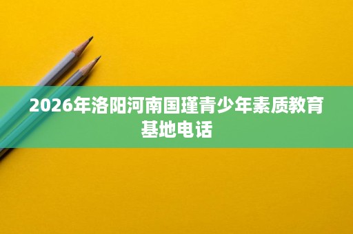 2026年洛阳河南国瑾青少年素质教育基地电话 2026年洛阳河南国瑾青少年素质教育基地电话