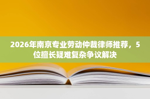 2026年南京专业劳动仲裁律师推荐,5位擅长疑难复杂争议解决 2026年南京专业劳动仲裁律师推荐,5位擅长疑难复杂争议解决