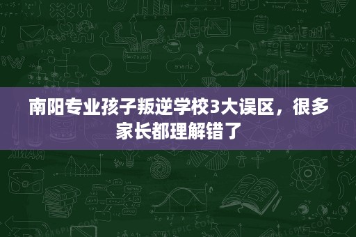 南阳专业孩子叛逆学校3大误区,很多家长都理解错了 南阳专业孩子叛逆学校3大误区,很多家长都理解错了