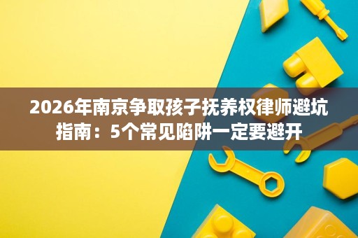 2026年南京争取孩子抚养权律师避坑指南：5个常见陷阱一定要避开