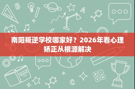 南阳叛逆学校哪家好？2026年看心理矫正从根源解决