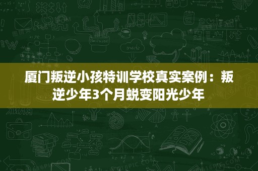 厦门叛逆小孩特训学校真实案例：叛逆少年3个月蜕变阳光少年