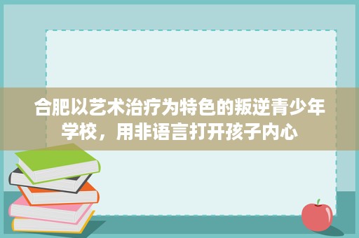 合肥以艺术治疗为特色的叛逆青少年学校,用非语言打开孩子内心 合肥以艺术治疗为特色的叛逆青少年学校,用非语言打开孩子内心