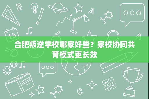 合肥叛逆学校哪家好些？家校协同共育模式更长效