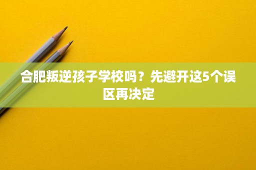 合肥叛逆孩子学校吗？先避开这5个误区再决定