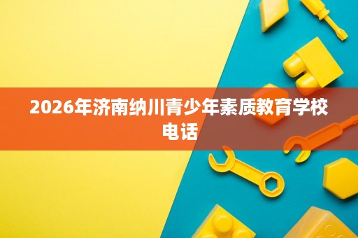 2026年济南纳川青少年素质教育学校电话 2026年济南纳川青少年素质教育学校电话