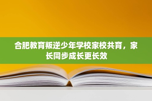 合肥教育叛逆少年学校家校共育,家长同步成长更长效 合肥教育叛逆少年学校家校共育,家长同步成长更长效