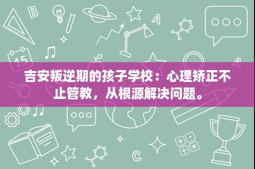 吉安叛逆期的孩子学校:心理矫正不止管教,从根源解决问题。 吉安叛逆期的孩子学校:心理矫正不止管教,从根源解决问题。