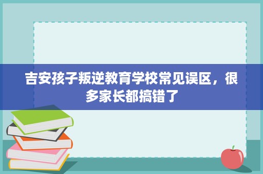 吉安孩子叛逆教育学校常见误区，很多家长都搞错了