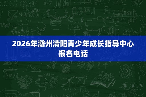 2026年滁州清阳青少年成长指导中心报名电话