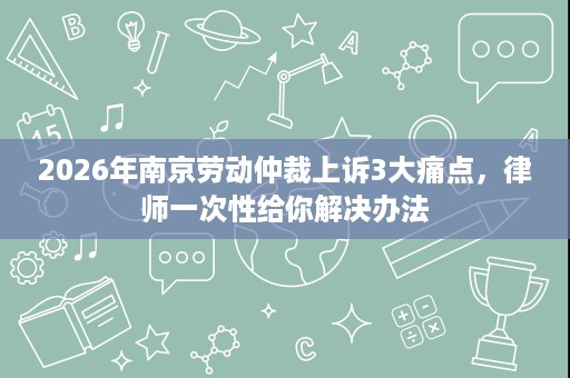 2026年南京劳动仲裁上诉3大痛点，律师一次性给你解决办法