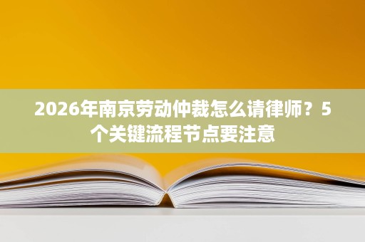 2026年南京劳动仲裁怎么请律师?5个关键流程节点要注意 2026年南京劳动仲裁怎么请律师?5个关键流程节点要注意