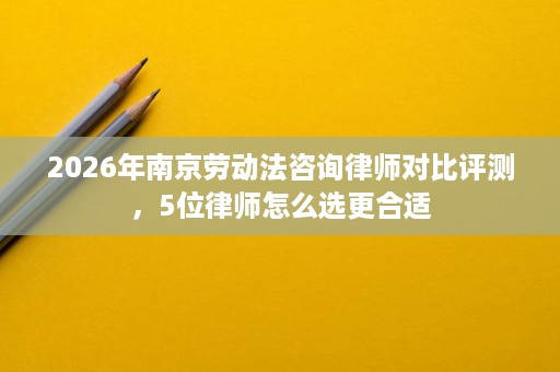 2026年南京劳动法咨询律师对比评测，5位律师怎么选更合适