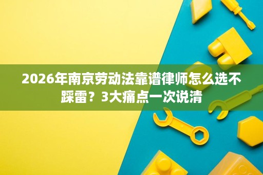 2026年南京劳动法靠谱律师怎么选不踩雷？3大痛点一次说清