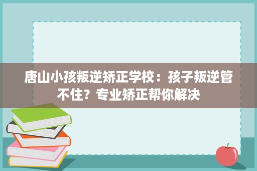 唐山小孩叛逆矫正学校：孩子叛逆管不住？专业矫正帮你解决