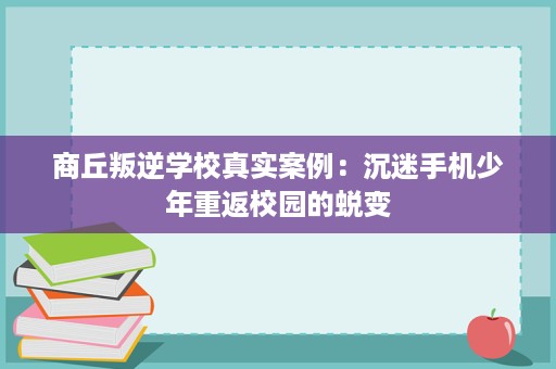 商丘叛逆学校真实案例:沉迷手机少年重返校园的蜕变 商丘叛逆学校真实案例:沉迷手机少年重返校园的蜕变