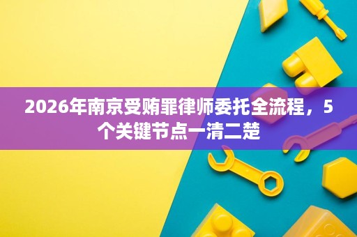 2026年南京受贿罪律师委托全流程，5个关键节点一清二楚