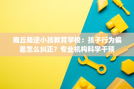 商丘叛逆小孩教育学校：孩子行为偏差怎么纠正？专业机构科学干预